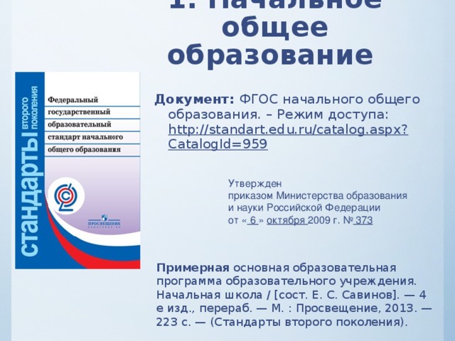 1. Начальное общее образование Документ: ФГОС начального общего образования. – Режим доступа: http://standart.edu.ru/catalog.aspx?CatalogId=959 Утвержден приказом Министерства образования и науки Российской Федерации от « 6 » октября 2009 г. № 373  Примерная основная образовательная программа образовательного учреждения. Начальная школа / [сост. Е. С. Савинов]. — 4­е изд., перераб. — М. : Просвещение, 2013. — 223 с. — (Стандарты второго поколения).