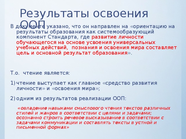 Результаты освоения ООП В документе указано, что он направлен на «ориентацию на результаты образования как системообразующий компонент Стандарта, где развитие личности обучающегося на основе усвоения универсальных учебных действий, познания и освоения мира составляет цель и основной результат образования ». Т.о. чтение является: чтение выступает как главное «средство развития личности» и «освоения мира»; одним из результатов реализации ООП:  «овладение навыками смыслового чтения текстов различных стилей и жанров в соответствии с целями и задачами; осознанно строить речевое высказывание в соответствии с задачами коммуникации и составлять тексты в устной и письменной формах»