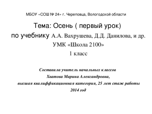 МБОУ «СОШ № 24» г. Череповца, Вологодской области Тема: Осень ( первый урок) по учебнику А.А. Вахрушева, Д.Д. Данилова, и др. УМК «Школа 2100» 1 класс Составила учитель начальных классов Хватова Марина Александровна,  высшая квалиффикационная категория, 25 лет стаж работы 2014 год