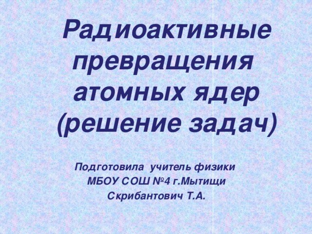 Радиоактивные превращения  атомных ядер  (решение задач)  Подготовила учитель физики МБОУ СОШ №4 г.Мытищи Скрибантович Т.А.