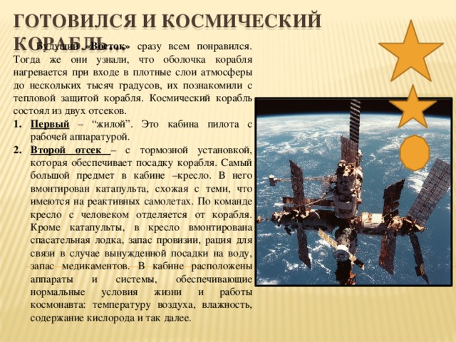 ГОТОВИЛСЯ И КОСМИЧЕСКИЙ КОРАБЛЬ…  Будущий «Восток» сразу всем понравился. Тогда же они узнали, что оболочка корабля нагревается при входе в плотные слои атмосферы до нескольких тысяч градусов, их познакомили с тепловой защитой корабля. Космический корабль состоял из двух отсеков. Первый – “жилой”. Это кабина пилота с рабочей аппаратурой. Второй отсек – с тормозной установкой, которая обеспечивает посадку корабля. Самый большой предмет в кабине –кресло. В него вмонтирован катапульта, схожая с теми, что имеются на реактивных самолетах. По команде кресло с человеком отделяется от корабля. Кроме катапульты, в кресло вмонтирована спасательная лодка, запас провизии, рация для связи в случае вынужденной посадки на воду, запас медикаментов. В кабине расположены аппараты и системы, обеспечивающие нормальные условия жизни и работы космонавта: температуру воздуха, влажность, содержание кислорода и так далее.