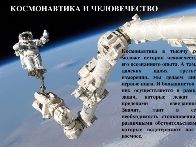 КОСМОНАВТИКА И человечество Космонавтика в тысячу раз моложе истории человечества, его осознанного опыта. А там, в далеких далях третьего измерения, мы делаем лишь первые шаги. И большинство из них осуществляется в рамках задач, которые лежат за пределами изведанного. Значит, таит в себе необходимость столкновения с различными обстоятельствами, которые подстерегают нас в космосе.