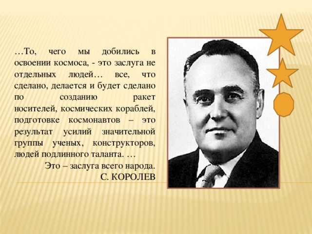 … То, чего мы добились в освоении космоса, - это заслуга не отдельных людей… все, что сделано, делается и будет сделано по созданию ракет  носителей, космических кораблей, подготовке космонавтов – это результат усилий значительной  группы ученых, конструкторов, людей подлинного таланта. … Это – заслуга всего народа.  С. КОРОЛЕВ