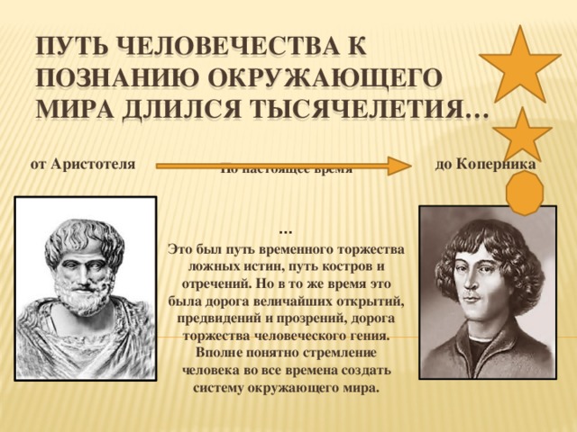 Путь человечества к познанию окружающего мира длился тысячелетия… от Аристотеля до Коперника По настоящее время   … Это был путь временного торжества ложных истин, путь костров и отречений. Но в то же время это была дорога величайших открытий, предвидений и прозрений, дорога торжества человеческого гения. Вполне понятно стремление человека во все времена создать систему окружающего мира.