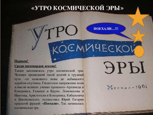 « утро космической эры » ПОЕХАЛИ…!!! Первым! Среди миллиардов землян! Таким запомнилось утро космической эры. Человек прошедший такой долгий и трудный путь –от каменного ножа до небывалого корабля-спутника. Гигантское напряжение воли и мысли великих ученых прошлого–Архимеда и Коперника, Галилея и Бруно, Ломоносова и Ньютона, Аристотеля и Коперника, Кибальчича и Циолковского, осуществил Юрий Гагарин крылатой фразой: «Поехали». Так начиналась космическая эра.