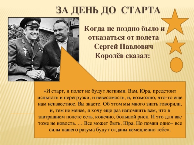 ЗА ДЕНЬ ДО СТАРТА Когда не поздно было и отказаться от полета Сергей Павлович Королёв сказал: «И старт, и полет не будут легкими. Вам, Юра, предстоит испытать и перегрузки, и невесомость, и, возможно, что-то еще нам неизвестное. Вы знаете. Об этом мы много знать говорили, и, тем не менее, я хочу еще раз напомнить вам, что в завтрашнем полете есть, конечно, большой риск. И это для вас тоже не новость. … Все может быть, Юра. Но помни одно– все силы нашего разума будут отданы немедленно тебе».