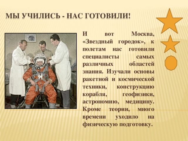 МЫ УЧИЛИСЬ - НАС ГОТОВИЛИ! И вот Москва, «Звездный городок», к полетам нас готовили специалисты самых различных областей знания. Изучали основы ракетной и космической техники, конструкцию корабля, геофизики, астрономию, медицину. Кроме теории, много времени уходило на физическую подготовку.