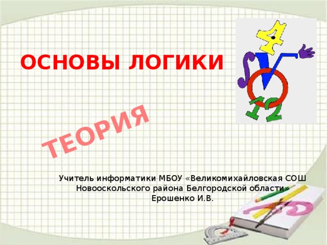 ТЕОРИЯ ОСНОВЫ ЛОГИКИ Учитель информатики МБОУ «Великомихайловская СОШ Новооскольского района Белгородской области» Ерошенко И.В.