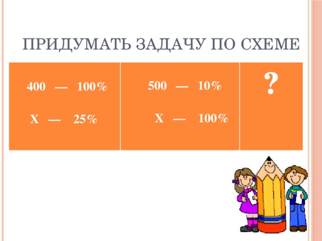 Придумать задачу по схеме   400 — 100%   500 — 10%  ?  Х — 25%   Х — 100%