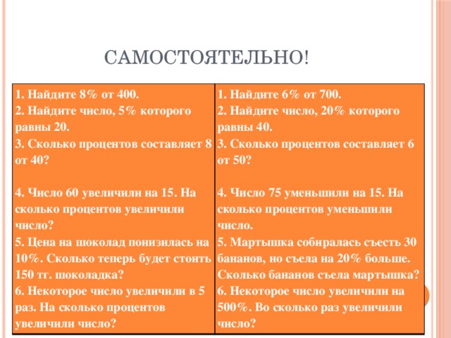 Самостоятельно! 1. Найдите 8% от 400.  2. Найдите число, 5% которого равны 20.  3. Сколько процентов составляет 8 от 40?   4. Число 60 увеличили на 15. На сколько процентов увеличили число?  5. Цена на шоколад понизилась на 10%. Сколько теперь будет стоить 150 тг. шоколадка?  6. Некоторое число увеличили в 5 раз. На сколько процентов увеличили число? 1. Найдите 6% от 700.  2. Найдите число, 20% которого равны 40.  3. Сколько процентов составляет 6 от 50?   4. Число 75 уменьшили на 15. На сколько процентов уменьшили число.  5. Мартышка собиралась съесть 30 бананов, но съела на 20% больше. Сколько бананов съела мартышка?  6. Некоторое число увеличили на 500%. Во сколько раз увеличили число?