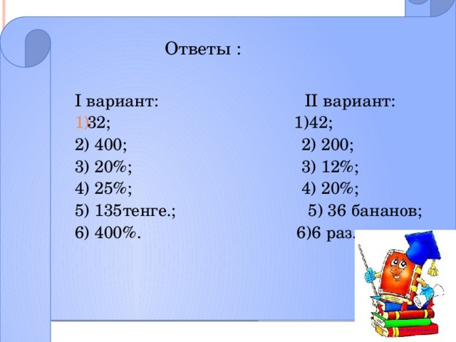 Ответы : I вариант: II вариант: 32;  1)42;  2) 400;  2) 200; 3) 20%; 3) 12%;    4) 25%;  4) 20%; 5) 135тенге.;   5) 36 бананов;  6) 400%. 6)6 раз.