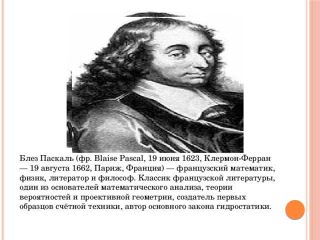 Блез Паскаль (фр. Blaise Pascal, 19 июня 1623, Клермон-Ферран — 19 августа 1662, Париж, Франция) — французский математик, физик, литератор и философ. Классик французской литературы, один из основателей математического анализа, теории вероятностей и проективной геометрии, создатель первых образцов счётной техники, автор основного закона гидростатики.