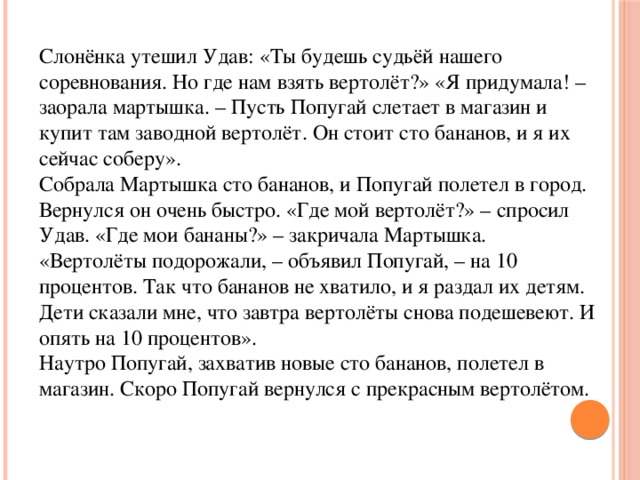 Слонёнка утешил Удав: «Ты будешь судьёй нашего соревнования. Но где нам взять вертолёт?» «Я придумала! – заорала мартышка. – Пусть Попугай слетает в магазин и купит там заводной вертолёт. Он стоит сто бананов, и я их сейчас соберу».  Собрала Мартышка сто бананов, и Попугай полетел в город. Вернулся он очень быстро. «Где мой вертолёт?» – спросил Удав. «Где мои бананы?» – закричала Мартышка. «Вертолёты подорожали, – объявил Попугай, – на 10 процентов. Так что бананов не хватило, и я раздал их детям. Дети сказали мне, что завтра вертолёты снова подешевеют. И опять на 10 процентов».  Наутро Попугай, захватив новые сто бананов, полетел в магазин. Скоро Попугай вернулся с прекрасным вертолётом.