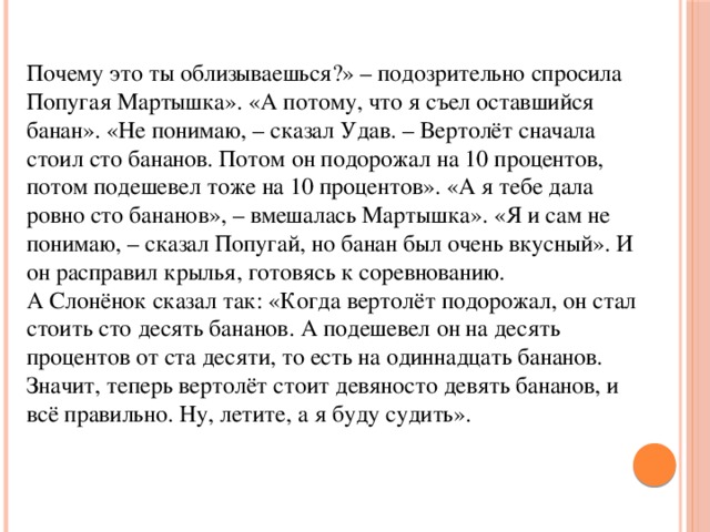 Почему это ты облизываешься?» – подозрительно спросила Попугая Мартышка». «А потому, что я съел оставшийся банан». «Не понимаю, – сказал Удав. – Вертолёт сначала стоил сто бананов. Потом он подорожал на 10 процентов, потом подешевел тоже на 10 процентов». «А я тебе дала ровно сто бананов», – вмешалась Мартышка». «Я и сам не понимаю, – сказал Попугай, но банан был очень вкусный». И он расправил крылья, готовясь к соревнованию.  А Слонёнок сказал так: «Когда вертолёт подорожал, он стал стоить сто десять бананов. А подешевел он на десять процентов от ста десяти, то есть на одиннадцать бананов. Значит, теперь вертолёт стоит девяносто девять бананов, и всё правильно. Ну, летите, а я буду судить». 