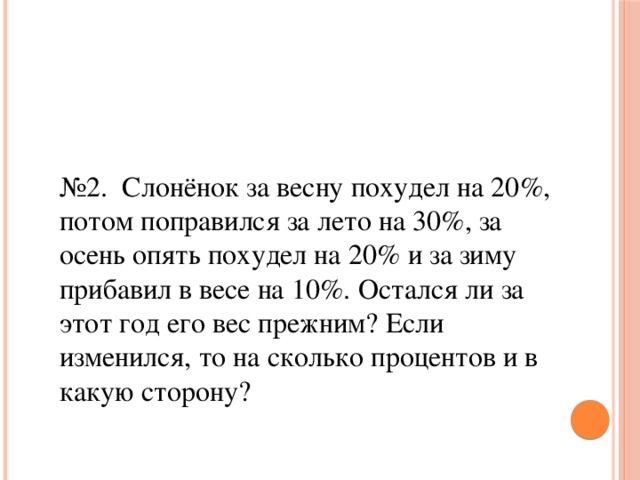 № 2. Слонёнок за весну похудел на 20%, потом поправился за лето на 30%, за осень опять похудел на 20% и за зиму прибавил в весе на 10%. Остался ли за этот год его вес прежним? Если изменился, то на сколько процентов и в какую сторону?