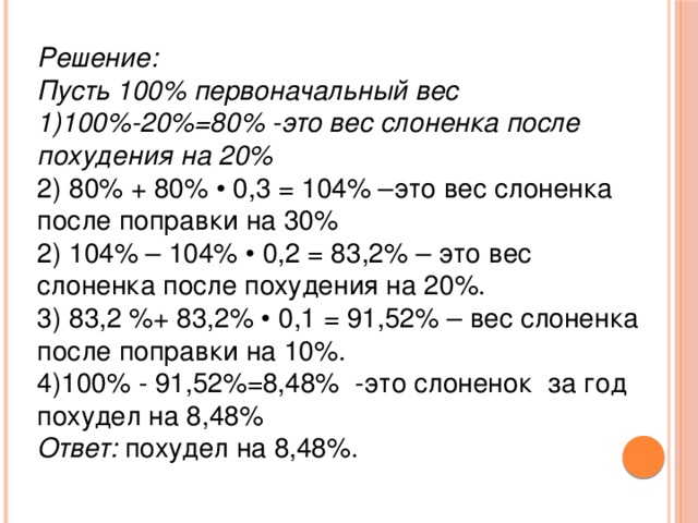 Решение: Пусть 100% первоначальный вес 1)100%-20%=80% -это вес слоненка после похудения на 20% 2) 80% + 80% • 0,3 = 104% –это вес слоненка после поправки на 30%  2) 104% – 104% • 0,2 = 83,2% – это вес слоненка после похудения на 20%.  3) 83,2 %+ 83,2% • 0,1 = 91,52% – вес слоненка после поправки на 10%. 4)100% - 91,52%=8,48% -это слоненок за год похудел на 8,48% Ответ:  похудел на 8,48%.