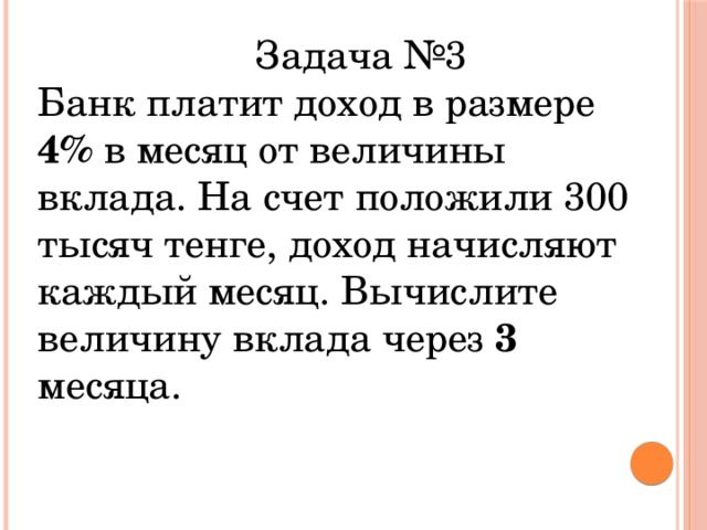 Задача №3 Банк платит доход в размере 4% в месяц от величины вклада. На счет положили 300 тысяч тенге, доход начисляют каждый месяц. Вычислите величину вклада через 3 месяца.