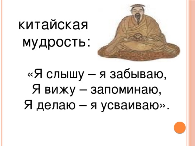 китайская  мудрость: «Я слышу – я забываю, Я вижу – запоминаю, Я делаю – я усваиваю».