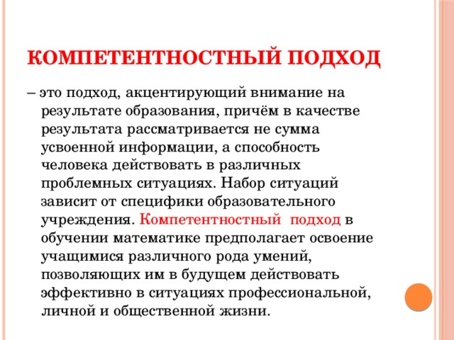 Компетентностный подход – это подход, акцентирующий внимание на результате образования, причём в качестве результата рассматривается не сумма усвоенной информации, а способность человека действовать в различных проблемных ситуациях. Набор ситуаций зависит от специфики образовательного учреждения. Компетентностный  подход в обучении математике предполагает освоение учащимися различного рода умений, позволяющих им в будущем действовать эффективно в ситуациях профессиональной, личной и общественной жизни.