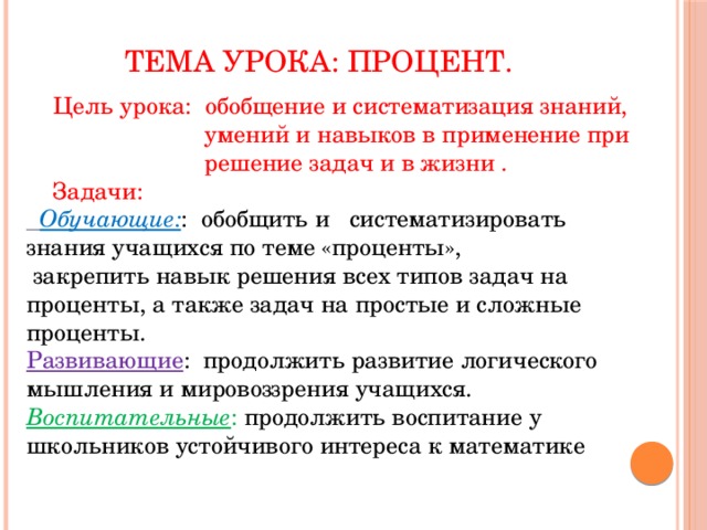 Тема урока: Процент.  Цель урока: обобщение и систематизация знаний,  умений и навыков в применение при  решение задач и в жизни .  Задачи:  Обучающие: : обобщить и систематизировать знания учащихся по теме «проценты»,  закрепить навык решения всех типов задач на проценты, а также задач на простые и сложные проценты. Развивающие : продолжить развитие логического мышления и мировоззрения учащихся. Воспитательные : продолжить воспитание у школьников устойчивого интереса к математике