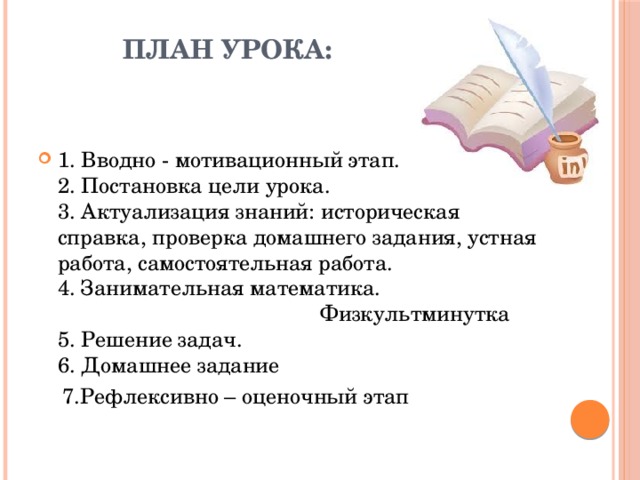 План урока:   1. Вводно - мотивационный этап.  2. Постановка цели урока.  3. Актуализация знаний: историческая справка, проверка домашнего задания, устная работа, самостоятельная работа.  4. Занимательная математика. Физкультминутка  5. Решение задач.  6. Домашнее задание  7.Рефлексивно – оценочный этап