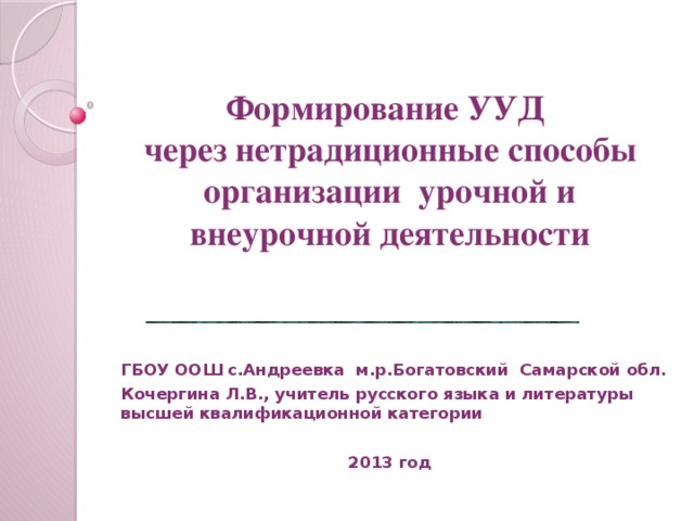 Формирование УУД  через нетрадиционные способы организации урочной и внеурочной деятельности ГБОУ ООШ с.Андреевка м.р.Богатовский Самарской обл. Кочергина Л.В., учитель русского языка и литературы высшей квалификационной категории   2013 год