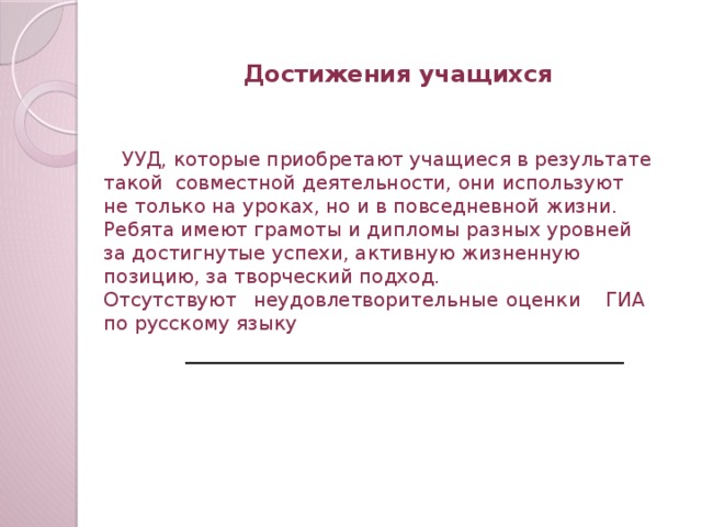 Достижения учащихся  УУД, которые приобретают учащиеся в результате такой совместной деятельности, они используют не только на уроках, но и в повседневной жизни. Ребята имеют грамоты и дипломы разных уровней за достигнутые успехи, активную жизненную позицию, за творческий подход. Отсутствуют неудовлетворительные оценки ГИА по русскому языку