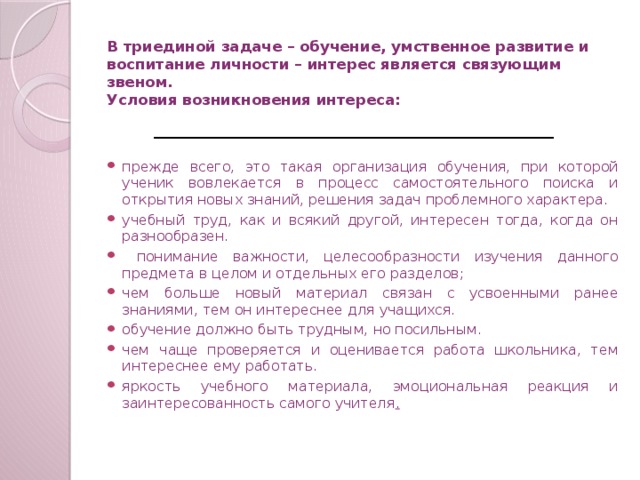 В триединой задаче – обучение, умственное развитие и воспитание личности – интерес является связующим звеном.  Условия возникновения интереса:   прежде всего, это такая организация обучения, при которой ученик вовлекается в процесс самостоятельного поиска и открытия новых знаний, решения задач проблемного характера. учебный труд, как и всякий другой, интересен тогда, когда он разнообразен.  понимание важности, целесообразности изучения данного предмета в целом и отдельных его разделов; чем больше новый материал связан с усвоенными ранее знаниями, тем он интереснее для учащихся. обучение должно быть трудным, но посильным. чем чаще проверяется и оценивается работа школьника, тем интереснее ему работать. яркость учебного материала, эмоциональная реакция и заинтересованность самого учителя .  