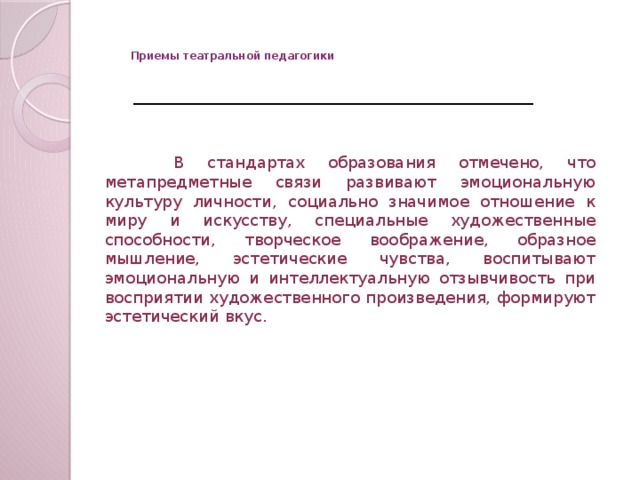 Приемы театральной педагогики    В стандартах образования отмечено, что метапредметные связи развивают эмоциональную культуру личности, социально значимое отношение к миру и искусству, специальные художественные способности, творческое воображение, образное мышление, эстетические чувства, воспитывают эмоциональную и интеллектуальную отзывчивость при восприятии художественного произведения, формируют эстетический вкус.