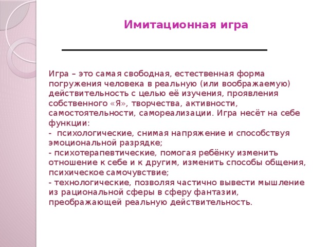 Имитационная игра   Игра – это самая свободная, естественная форма погружения человека в реальную (или воображаемую) действительность с целью её изучения, проявления собственного «Я», творчества, активности, самостоятельности, самореализации. Игра несёт на себе функции: - психологические, снимая напряжение и способствуя эмоциональной разрядке; - психотерапевтические, помогая ребёнку изменить отношение к себе и к другим, изменить способы общения, психическое самочувствие; - технологические, позволяя частично вывести мышление из рациональной сферы в сферу фантазии, преображающей реальную действительность.