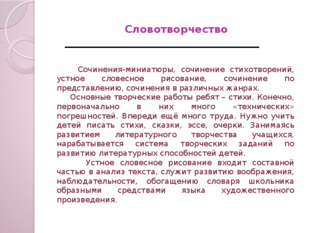 Сочинения-миниатюры, сочинение стихотворений, устное словесное рисование, сочинение по представлению, сочинения в различных жанрах.  Основные творческие работы ребят – стихи. Конечно, первоначально в них много «технических» погрешностей. Впереди ещё много труда. Нужно учить детей писать стихи, сказки, эссе, очерки. Занимаясь развитием литературного творчества учащихся, нарабатывается система творческих заданий по развитию литературных способностей детей.  Устное словесное рисование входит составной частью в анализ текста, служит развитию воображения, наблюдательности, обогащению словаря школьника образными средствами языка художественного произведения. Словотворчество