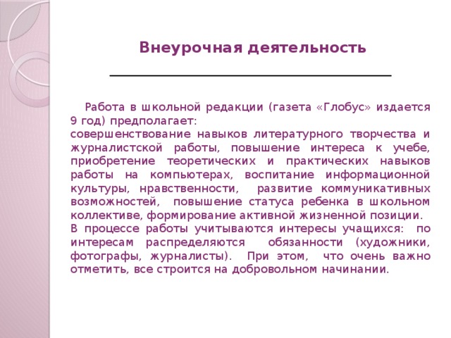 Внеурочная деятельность    Работа в школьной редакции (газета «Глобус» издается 9 год) предполагает: совершенствование навыков литературного творчества и журналистской работы, повышение интереса к учебе, приобретение теоретических и практических навыков работы на компьютерах, воспитание информационной культуры, нравственности, развитие коммуникативных возможностей, повышение статуса ребенка в школьном коллективе, формирование активной жизненной позиции. В процессе работы учитываются интересы учащихся: по интересам распределяются обязанности (художники, фотографы, журналисты). При этом, что очень важно отметить, все строится на добровольном начинании.