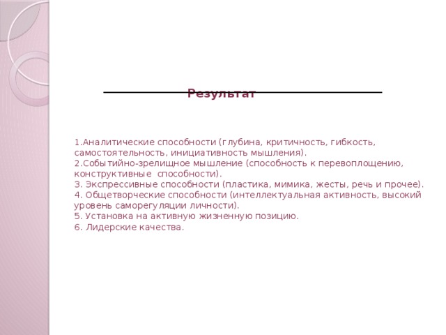 Результат     1.Аналитические способности (глубина, критичность, гибкость, самостоятельность, инициативность мышления).  2.Событийно-зрелищное мышление (способность к перевоплощению, конструктивные способности).  3. Экспрессивные способности (пластика, мимика, жесты, речь и прочее).  4. Общетворческие способности (интеллектуальная активность, высокий уровень саморегуляции личности).  5. Установка на активную жизненную позицию.  6. Лидерские качества.   