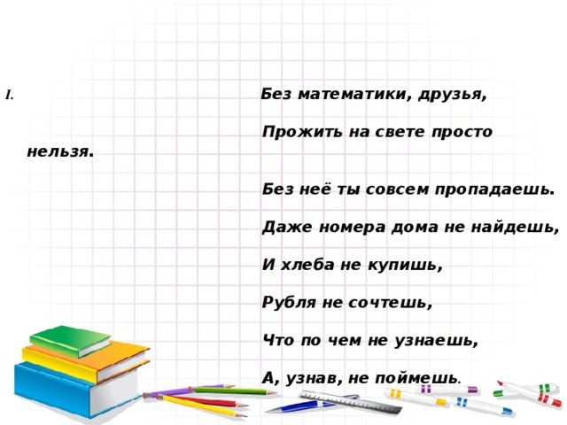 Без математики, друзья,    Прожить на свете просто нельзя.    Без неё ты совсем пропадаешь.    Даже номера дома не найдешь,    И хлеба не купишь,    Рубля не сочтешь,    Что по чем не узнаешь,    А, узнав, не поймешь .