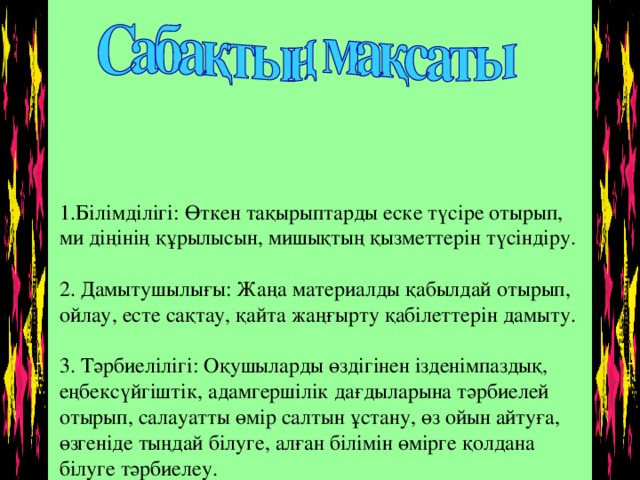 1.Білімділігі: Өткен тақырыптарды еске түсіре отырып, ми діңінің құрылысын, мишықтың қызметтерін түсіндіру.   2. Дамытушылығы: Жаңа материалды қабылдай отырып, ойлау, есте сақтау, қайта жаңғырту қабілеттерін дамыту.   3. Тәрбиелілігі: Оқушыларды өздігінен ізденімпаздық, еңбексүйгіштік, адамгершілік дағдыларына тәрбиелей отырып, салауатты өмір салтын ұстану, өз ойын айтуға, өзгеніде тыңдай білуге, алған білімін өмірге қолдана білуге тәрбиелеу.