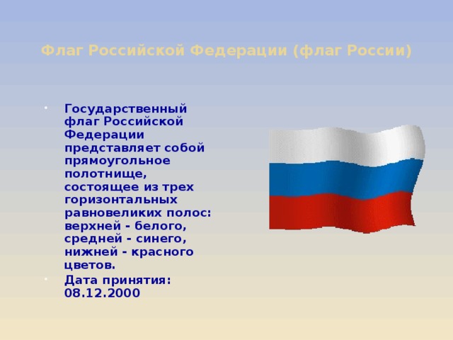 Флаг Российской Федерации (флаг России)   Государственный флаг Российской Федерации представляет собой прямоугольное полотнище, состоящее из трех горизонтальных равновеликих полос: верхней - белого, средней - синего, нижней - красного цветов. Дата принятия: 08.12.2000