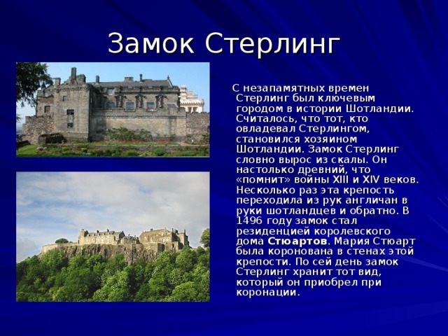 Замок Стерлинг     С незапамятных времен Стерлинг был ключевым городом в истории Шотландии. Считалось, что тот, кто овладевал Стерлингом, становился хозяином Шотландии. Замок Стерлинг словно вырос из скалы. Он настолько древний, что «помнит» войны XIII и XIV веков. Несколько раз эта крепость переходила из рук англичан в руки шотландцев и обратно. В 1496 году замок стал резиденцией королевского дома Стюартов . Мария Стюарт была коронована в стенах этой крепости. По сей день замок Стерлинг хранит тот вид, который он приобрел при коронации.