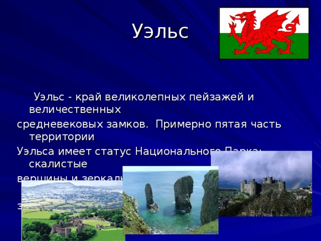 Уэльс  Уэльс - край великолепных пейзажей и величественных средневековых замков. Примерно пятая часть территории Уэльса имеет статус Национального Парка: скалистые вершины и зеркальная гладь озер, песчаные бухты и морские заливы.