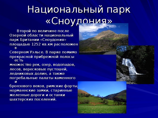 Национальный парк «Сноудония»     Второй по величине после Озерной области национальный парк Британии «Сноудония» площадью 1252 кв.км расположен в Северном Уэльсе. В парке помимо прекрасной прибрежной полосы есть множество рек, озер, водопадов, лесов, вересковых пустошей, ледниковых долин, а также погребальные палаты каменного и бронзового веков, римские форты, норманнские замки, старинные железные дороги и останки шахтерских поселений.