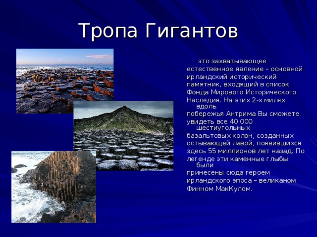 Тропа Гигантов  это захватывающее естественное явление – основной ирландский исторический памятник, входящий в список Фонда Мирового Исторического Наследия. На этих 2-х милях вдоль побережья Антрима Вы сможете увидеть все 40 000 шестиугольных базальтовых колон, созданных остывающей лавой, появившихся здесь 55 миллионов лет назад. По легенде эти каменные глыбы были принесены сюда героем ирландского эпоса – великаном Финном МакКулом.  