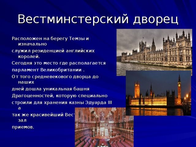 Вестминстерский дворец Расположен на берегу Темзы и изначально служил резиденцией английских королей. Сегодня это место где располагается парламент Великобритании . От того средневекового дворца до наших дней дошла уникальная башня Драгоценностей, которую специально строили для хранения казны Эдуарда III а так же красивейший Вестминстерский зал приемов.