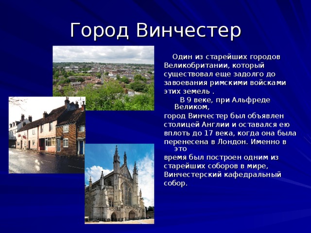 Город Винчестер  Один из старейших городов Великобритании, который существовал еще задолго до завоевания римскими войсками этих земель .  В 9 веке, при Альфреде Великом, город Винчестер был объявлен столицей Англии и оставался ею вплоть до 17 века, когда она была перенесена в Лондон. Именно в это время был построен одним из старейших соборов в мире, Винчестерский кафедральный собор.