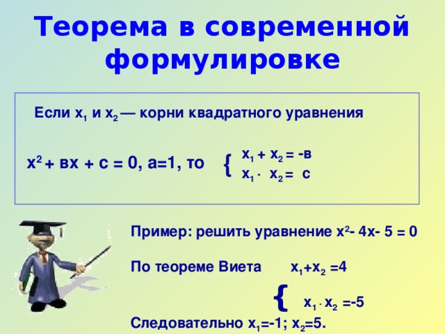 Теорема в современной формулировке Если х 1 и х 2 — корни квадратного уравнения x 1  +  х 2  =  -в  х 1  ·  х 2  =  с { x 2 + вх + с = 0, а=1, то Пример: решить уравнение х 2 - 4х- 5 = 0  По теореме Виета х 1 +х 2 =4     {  х 1 ·  х 2 =-5 Следовательно х 1 =-1; х 2 =5.