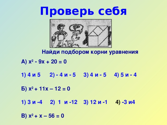 Проверь себя   Найди подбором корни уравнения А) х 2 - 9х + 20 = 0   1) 4 и 5  2) - 4 и - 5  3) 4 и - 5   4) 5 и - 4  Б) х 2 + 11х – 12 = 0   1) 3 и -4   2) 1  и -12  3) 12 и -1  4) -3 и4  В) х 2 + х – 56 = 0   1) -7 и 8  2) -8  и 7  3) -8 и -7  4) 28 и -2