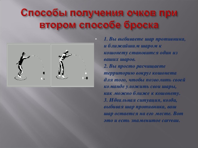 1. Вы выбиваете шар противника, и ближайшим шаром к кошонету становится один из ваших шаров.  2. Вы просто расчищаете территорию вокруг кошонета для того, чтобы позволить своей команде уложить свои шары, как можно ближе к кошонету.  3. Идеальная ситуация, когда, выбивая шар противника, ваш шар остается на его месте. Вот это и есть знаменитое carreau.