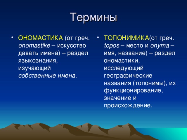 ОНОМАСТИКА (от греч. onomastike – искусство давать имена) – раздел языкознания, изучающий собственные имена. ТОПОНИМИКА (от греч. topos – место и onyma – имя, название) – раздел ономастики, исследующий географические названия (топонимы), их функционирование, значение и происхождение.