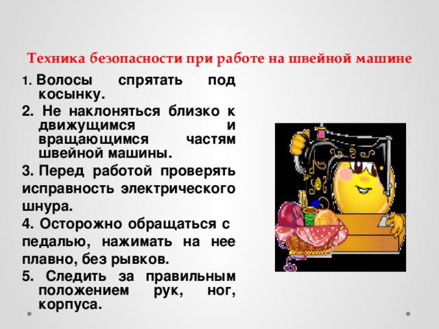 Техника безопасности при работе на швейной машине 1.  Волосы спрятать под косынку. 2. Не наклоняться близко к движущимся и вращающимся частям швейной машины. 3. Перед работой проверять исправность электрического шнура. 4. Осторожно обращаться с педалью, нажимать на нее плавно, без рывков. 5. Следить за правильным положением рук, ног, корпуса.