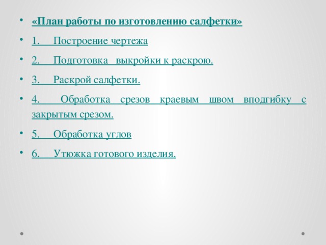 «План работы по изготовлению салфетки» 1.     Построение чертежа 2.     Подготовка выкройки к раскрою. 3.     Раскрой салфетки. 4.     Обработка срезов краевым швом вподгибку с закрытым срезом. 5.     Обработка углов 6.     Утюжка готового изделия.