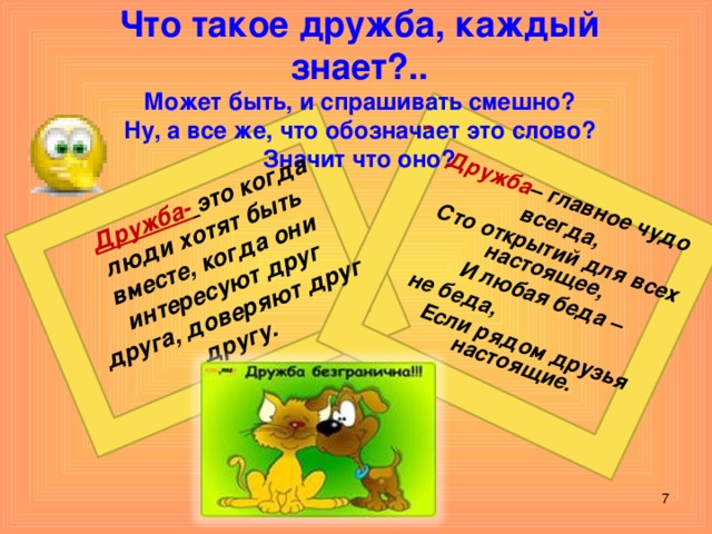 Дружба-  это когда люди хотят быть вместе, когда они интересуют друг друга, доверяют друг другу.   Дружба – главное чудо всегда,  Сто открытий для всех настоящее,  И любая беда –  не беда,  Если рядом друзья настоящие. Что такое дружба, каждый знает?..  Может быть, и спрашивать смешно?  Ну, а все же, что обозначает это слово?  Значит что оно?