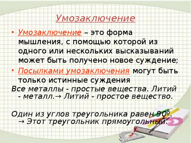 Умозаключение Умозаключение – это форма мышления, с помощью которой из одного или нескольких высказываний может быть получено новое суждение; Посылками умозаключения могут быть только истинные суждения Все металлы - простые вещества. Литий - металл.→ Литий - простое вещество.  Один из углов треугольника равен 90º. → Этот треугольник прямоугольный.